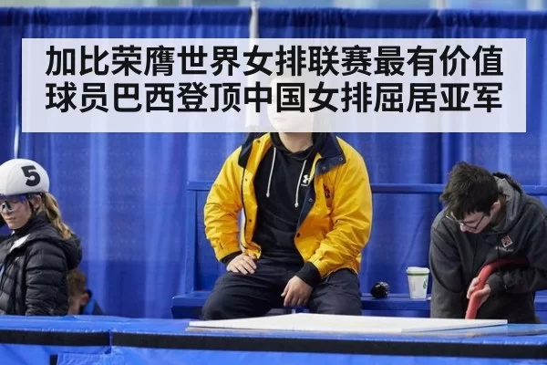 加比荣膺世界女排联赛最有价值球员巴西登顶中国女排屈居亚军