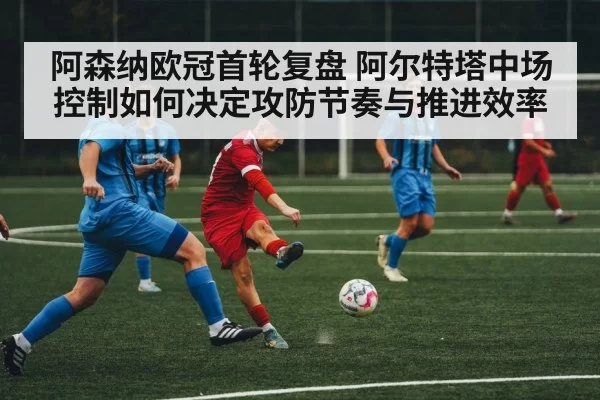 阿森纳欧冠首轮复盘 阿尔特塔中场控制如何决定攻防节奏与推进效率